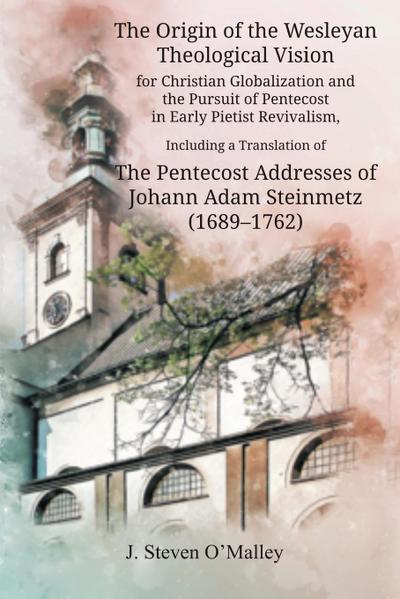 The Origin of the Wesleyan Theological Vision for Christian Globalization and the Pursuit of Pentecost in Early Pietist Revivalism, Including a Translation of The Pentecost Addresses of Johann Adam Steinmetz (1689-1762)