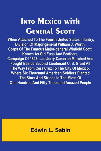 Into Mexico With General Scott; When Attached To The Fourth United States Infantry, Division Of Major-General William J. Worth, Corps Of The Famous Major-General Winfield Scott, Known As Old Fuss And Feathers, Campaign Of 1847, Lad Jerry Cameron Marched A