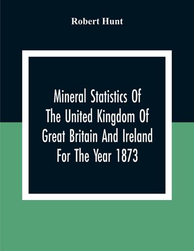 Mineral Statistics Of The United Kingdom Of Great Britain And Ireland For The Year 1873