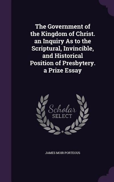 The Government of the Kingdom of Christ. an Inquiry As to the Scriptural, Invincible, and Historical Position of Presbytery. a Prize Essay