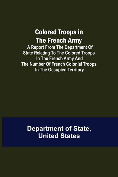 Colored Troops in the French Army; A Report from the Department of State Relating to the Colored Troops in the French Army and the Number of French Colonial Troops in the Occupied Territory
