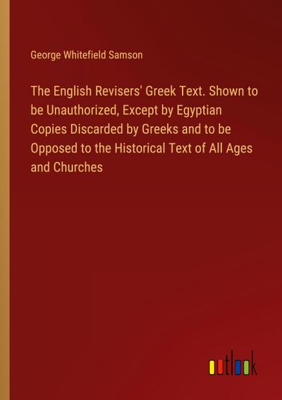 The English Revisers’ Greek Text. Shown to be Unauthorized, Except by Egyptian Copies Discarded by Greeks and to be Opposed to the Historical Text of All Ages and Churches
