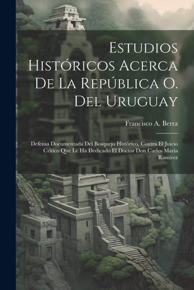 Estudios Históricos Acerca De La República O. Del Uruguay: Defensa Documentada Del Bosquejo Histórico, Contra El Juicio Crítico Que Le Ha Dedicado El