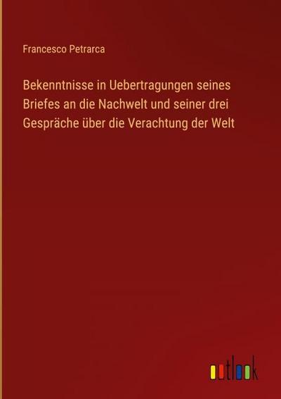 Bekenntnisse in Uebertragungen seines Briefes an die Nachwelt und seiner drei Gespräche über die Verachtung der Welt