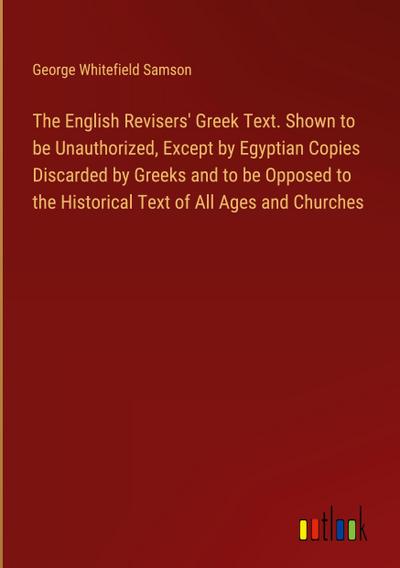 The English Revisers’ Greek Text. Shown to be Unauthorized, Except by Egyptian Copies Discarded by Greeks and to be Opposed to the Historical Text of All Ages and Churches