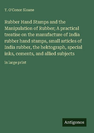 Rubber Hand Stamps and the Manipulation of Rubber; A practical treatise on the manufacture of India rubber hand stamps, small articles of India rubber, the hektograph, special inks, cements, and allied subjects
