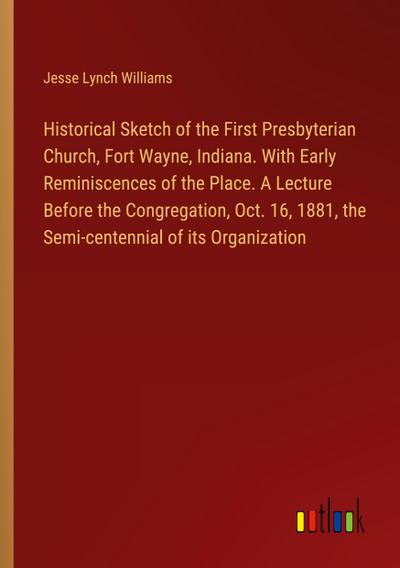 Historical Sketch of the First Presbyterian Church, Fort Wayne, Indiana. With Early Reminiscences of the Place. A Lecture Before the Congregation, Oct. 16, 1881, the Semi-centennial of its Organization