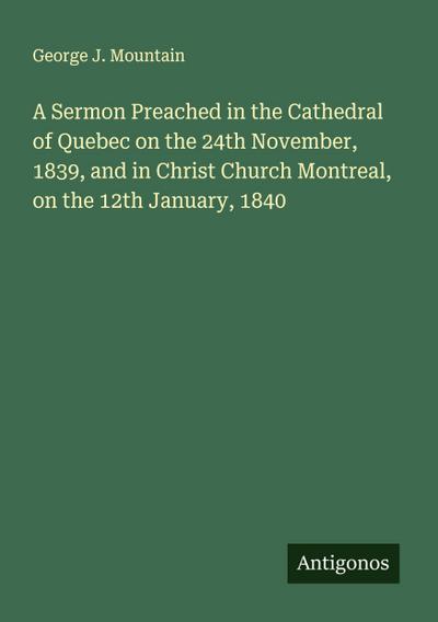 A Sermon Preached in the Cathedral of Quebec on the 24th November, 1839, and in Christ Church Montreal, on the 12th January, 1840