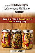 Beginner’s Fermentation Guide: Simple A to Z Tips to Ferment Your Own Food for Healthy Eating (Canning & Preserving)