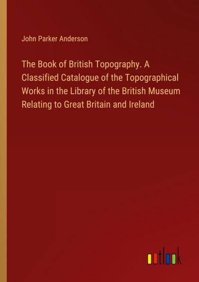 The Book of British Topography. A Classified Catalogue of the Topographical Works in the Library of the British Museum Relating to Great Britain and Ireland