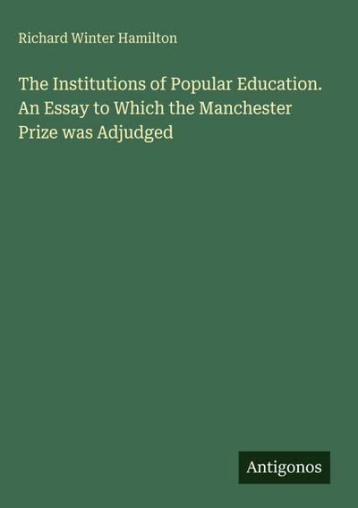 The Institutions of Popular Education. An Essay to Which the Manchester Prize was Adjudged