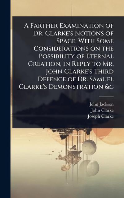 A Farther Examination of Dr. Clarke’s Notions of Space, With Some Considerations on the Possibility of Eternal Creation, in Reply to Mr. John Clarke’s Third Defence of Dr. Samuel Clarke’s Demonstration &c
