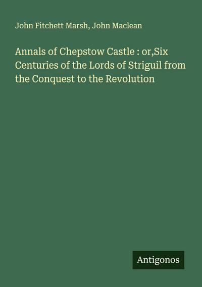 Annals of Chepstow Castle : or,Six Centuries of the Lords of Striguil from the Conquest to the Revolution