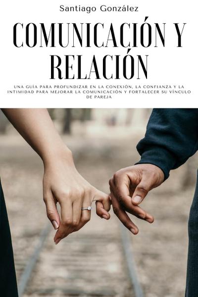 Comunicación y relación: Una guía para profundizar en la conexión, la confianza y la intimidad para mejorar la comunicación y fortalecer su vínculo de pareja