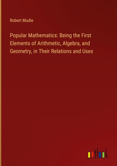 Popular Mathematics: Being the First Elements of Arithmetic, Algebra, and Geometry, in Their Relations and Uses