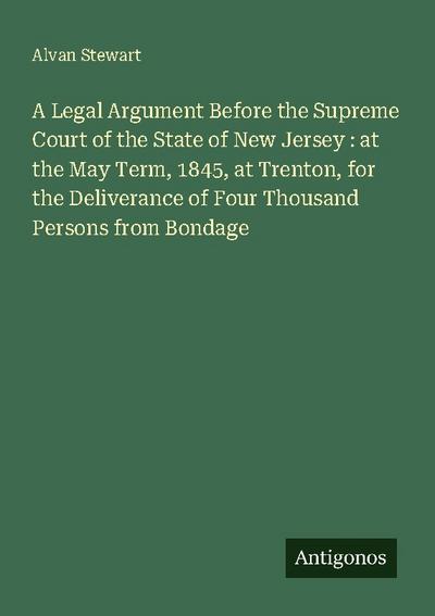 A Legal Argument Before the Supreme Court of the State of New Jersey : at the May Term, 1845, at Trenton, for the Deliverance of Four Thousand Persons from Bondage