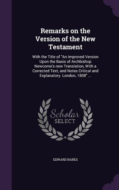 Remarks on the Version of the New Testament: With the Title of An Improved Version Upon the Basis of Archbishop Newcome’s new Translation, With a Corr