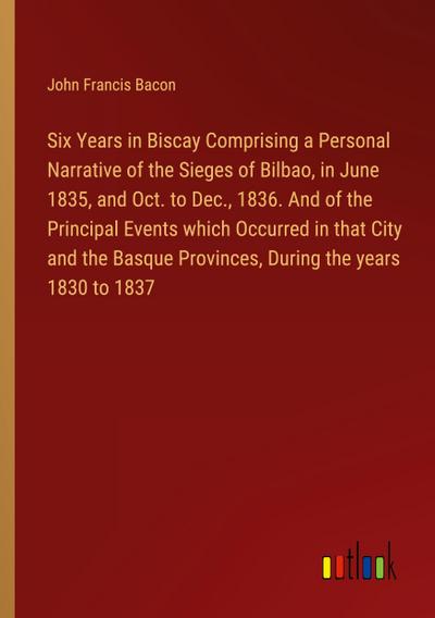 Six Years in Biscay Comprising a Personal Narrative of the Sieges of Bilbao, in June 1835, and Oct. to Dec., 1836. And of the Principal Events which Occurred in that City and the Basque Provinces, During the years 1830 to 1837