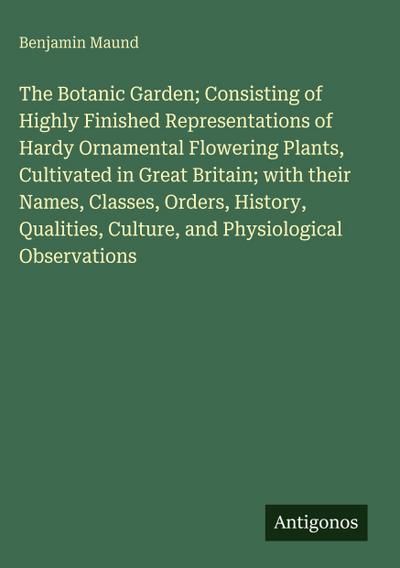 The Botanic Garden; Consisting of Highly Finished Representations of Hardy Ornamental Flowering Plants, Cultivated in Great Britain; with their Names, Classes, Orders, History, Qualities, Culture, and Physiological Observations