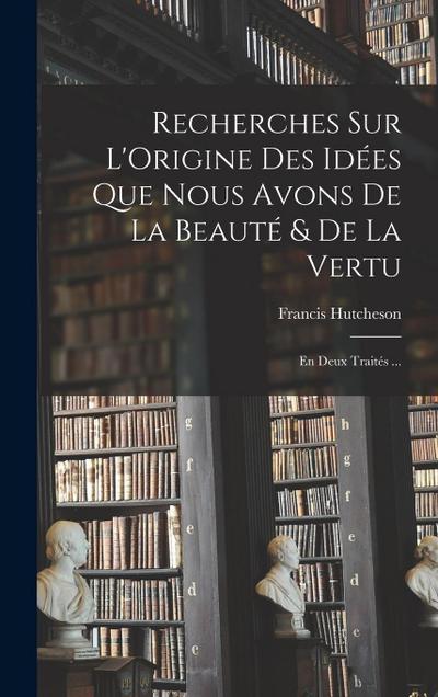 Recherches Sur L’Origine Des Idées Que Nous Avons De La Beauté & De La Vertu: En Deux Traités ...