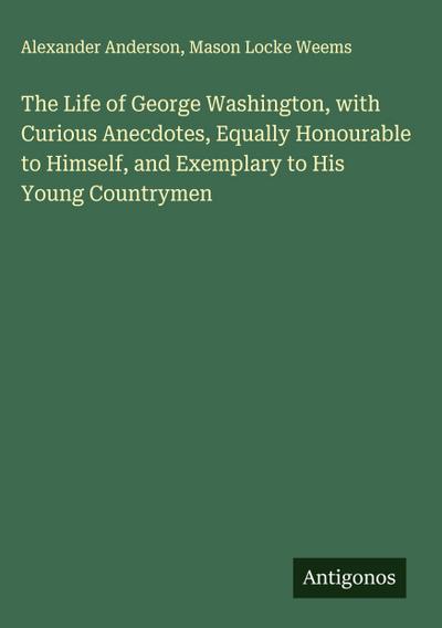 The Life of George Washington, with Curious Anecdotes, Equally Honourable to Himself, and Exemplary to His Young Countrymen