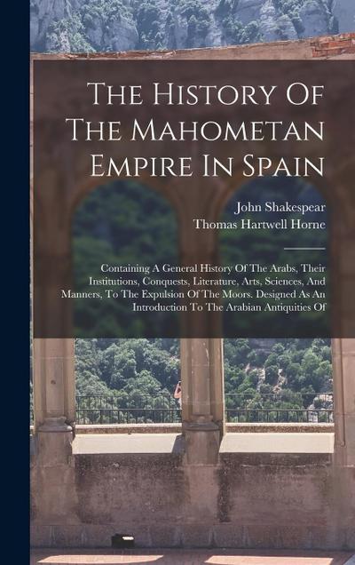 The History Of The Mahometan Empire In Spain: Containing A General History Of The Arabs, Their Institutions, Conquests, Literature, Arts, Sciences, An