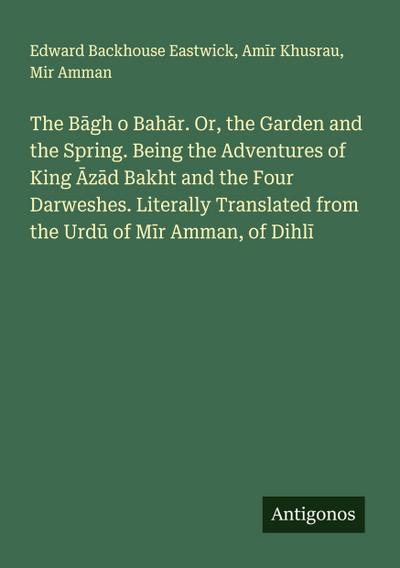 The B¿gh o Bah¿r. Or, the Garden and the Spring. Being the Adventures of King ¿z¿d Bakht and the Four Darweshes. Literally Translated from the Urd¿ of M¿r Amman, of Dihl¿