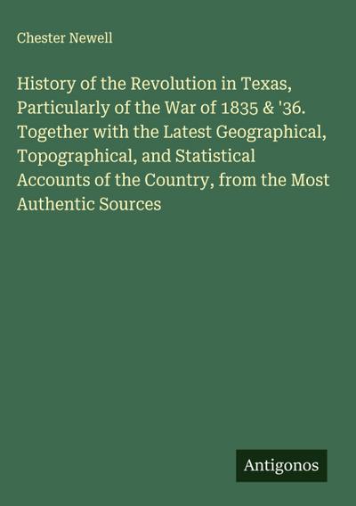 History of the Revolution in Texas, Particularly of the War of 1835 & ’36. Together with the Latest Geographical, Topographical, and Statistical Accounts of the Country, from the Most Authentic Sources
