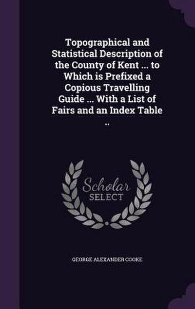 Topographical and Statistical Description of the County of Kent ... to Which is Prefixed a Copious Travelling Guide ... With a List of Fairs and an In