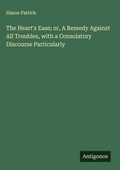 The Heart’s Ease; or, A Remedy Against All Troubles, with a Consolatory Discourse Particularly