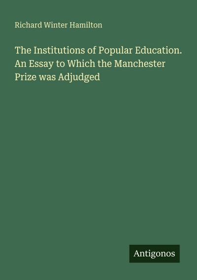The Institutions of Popular Education. An Essay to Which the Manchester Prize was Adjudged
