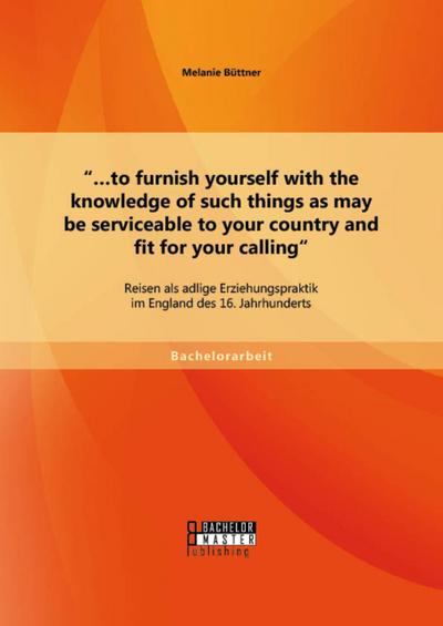 "...to furnish yourself with the knowledge of such things as may be serviceable to your country and fit for your calling": Reisen als adlige Erziehungspraktik im England des 16. Jahrhunderts