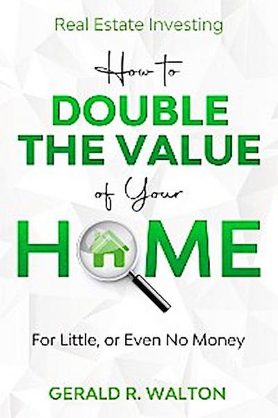 Real Estate Investing: How to Double The Value of Your Home - for Little, or Even No Money!
