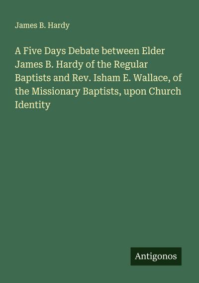 A Five Days Debate between Elder James B. Hardy of the Regular Baptists and Rev. Isham E. Wallace, of the Missionary Baptists, upon Church Identity