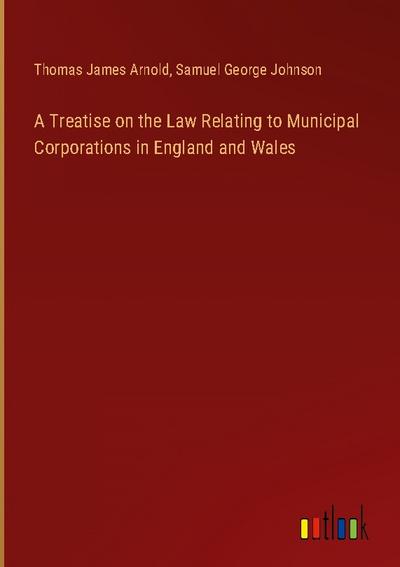 A Treatise on the Law Relating to Municipal Corporations in England and Wales