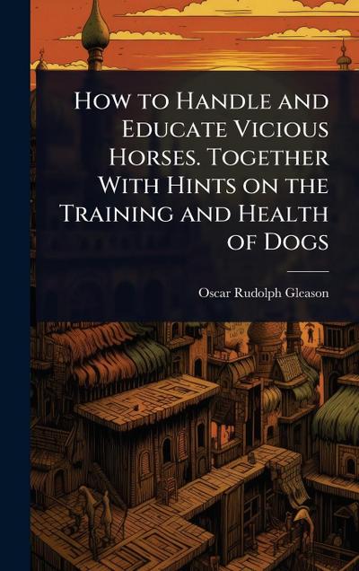How to Handle and Educate Vicious Horses. Together With Hints on the Training and Health of Dogs