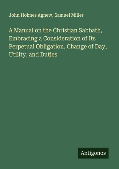 A Manual on the Christian Sabbath, Embracing a Consideration of Its Perpetual Obligation, Change of Day, Utility, and Duties