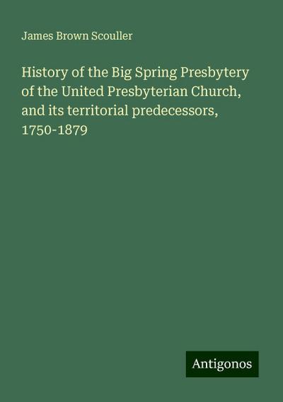 History of the Big Spring Presbytery of the United Presbyterian Church, and its territorial predecessors, 1750-1879