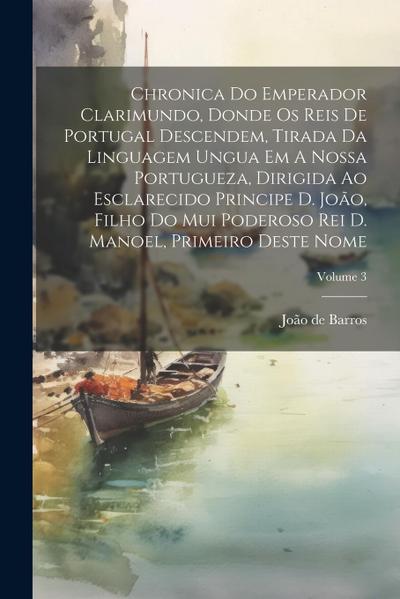 Chronica Do Emperador Clarimundo, Donde Os Reis De Portugal Descendem, Tirada Da Linguagem Ungua Em A Nossa Portugueza, Dirigida Ao Esclarecido Princi