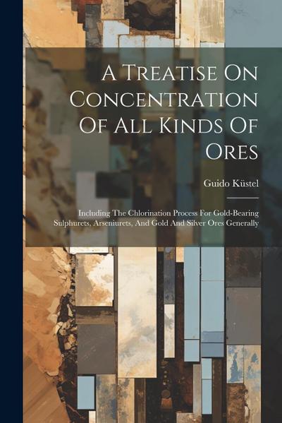 A Treatise On Concentration Of All Kinds Of Ores: Including The Chlorination Process For Gold-bearing Sulphurets, Arseniurets, And Gold And Silver Ore