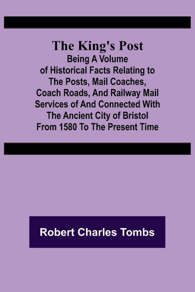 The King’s Post ;Being a volume of historical facts relating to the posts, mail coaches, coach roads, and railway mail services of and connected with the ancient city of Bristol from 1580 to the present time