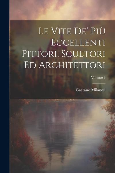Le Vite De’ Più Eccellenti Pittori, Scultori Ed Architettori; Volume 4