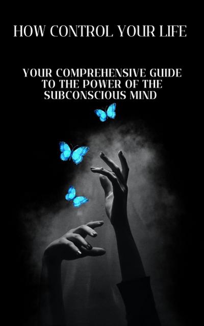 How to Control Your Life: Your Comprehensive Guide to the Power of the Subconscious Mind