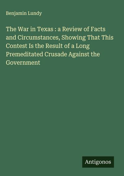 The War in Texas : a Review of Facts and Circumstances, Showing That This Contest Is the Result of a Long Premeditated Crusade Against the Government