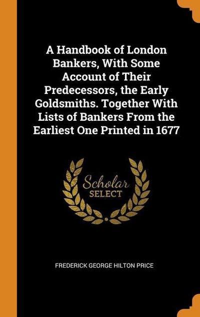 A Handbook of London Bankers, With Some Account of Their Predecessors, the Early Goldsmiths. Together With Lists of Bankers From the Earliest One Prin