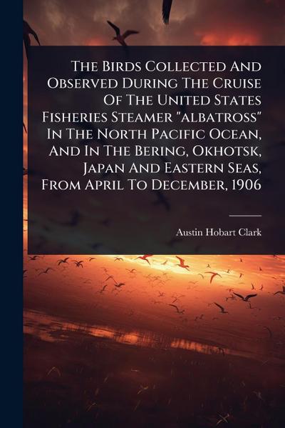The Birds Collected And Observed During The Cruise Of The United States Fisheries Steamer "albatross" In The North Pacific Ocean, And In The Bering, Okhotsk, Japan And Eastern Seas, From April To December, 1906