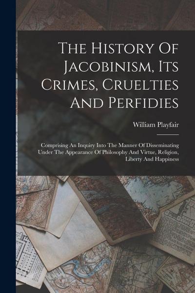 The History Of Jacobinism, Its Crimes, Cruelties And Perfidies: Comprising An Inquiry Into The Manner Of Disseminating Under The Appearance Of Philoso