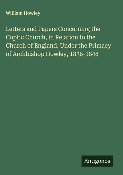 Letters and Papers Concerning the Coptic Church, in Relation to the Church of England. Under the Primacy of Archbishop Howley, 1836-1848