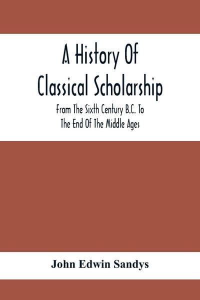 A History Of Classical Scholarship; From The Sixth Century B.C. To The End Of The Middle Ages
