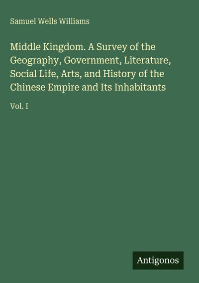 Middle Kingdom. A Survey of the Geography, Government, Literature, Social Life, Arts, and History of the Chinese Empire and Its Inhabitants